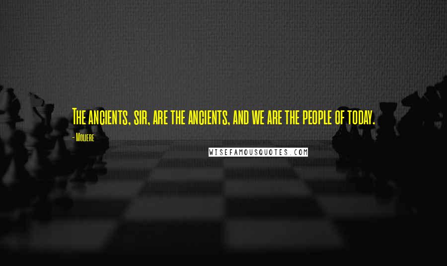 Moliere Quotes: The ancients, sir, are the ancients, and we are the people of today.