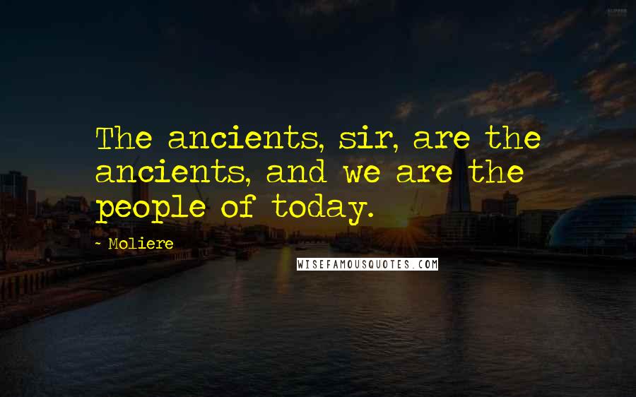 Moliere Quotes: The ancients, sir, are the ancients, and we are the people of today.