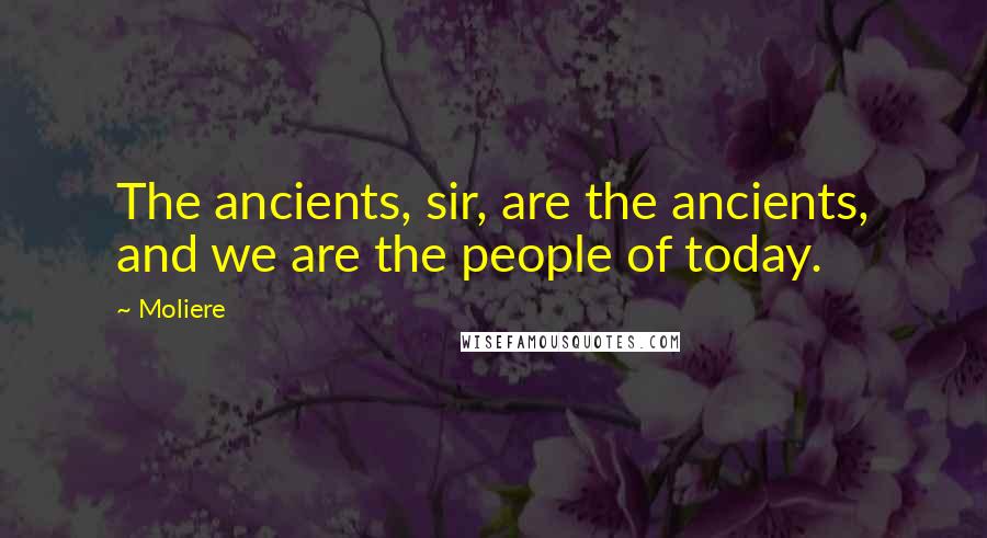 Moliere Quotes: The ancients, sir, are the ancients, and we are the people of today.