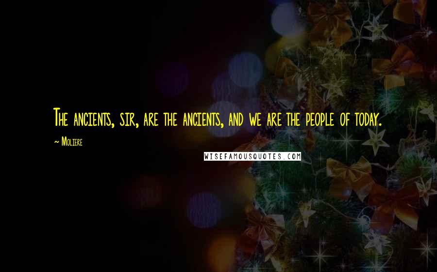 Moliere Quotes: The ancients, sir, are the ancients, and we are the people of today.