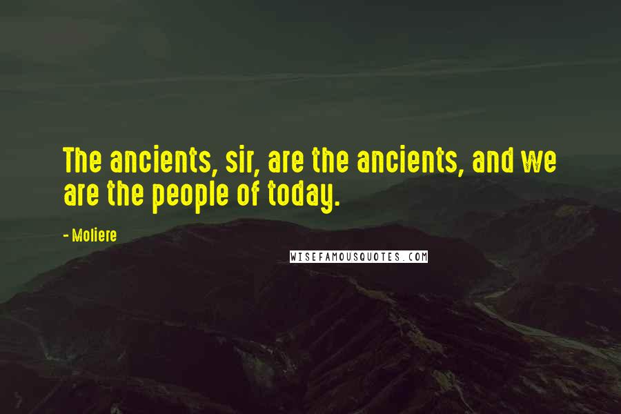 Moliere Quotes: The ancients, sir, are the ancients, and we are the people of today.