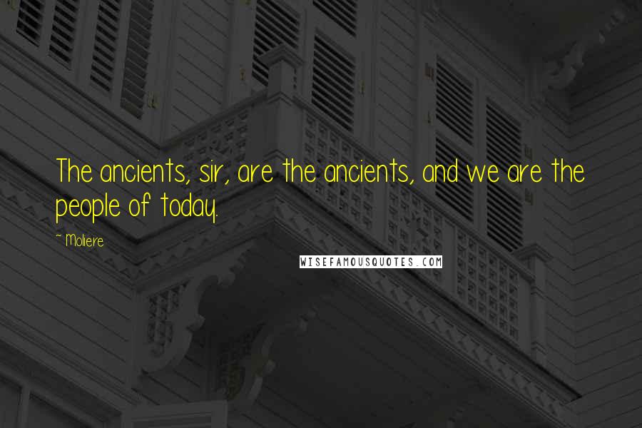 Moliere Quotes: The ancients, sir, are the ancients, and we are the people of today.