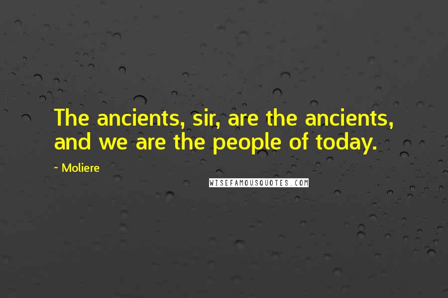 Moliere Quotes: The ancients, sir, are the ancients, and we are the people of today.