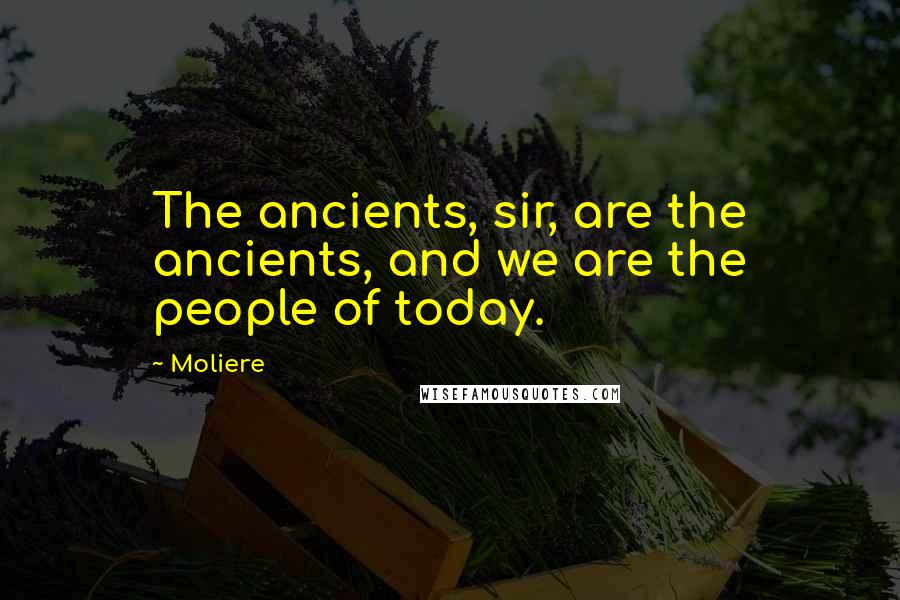 Moliere Quotes: The ancients, sir, are the ancients, and we are the people of today.