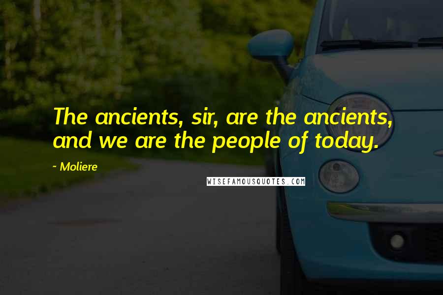 Moliere Quotes: The ancients, sir, are the ancients, and we are the people of today.