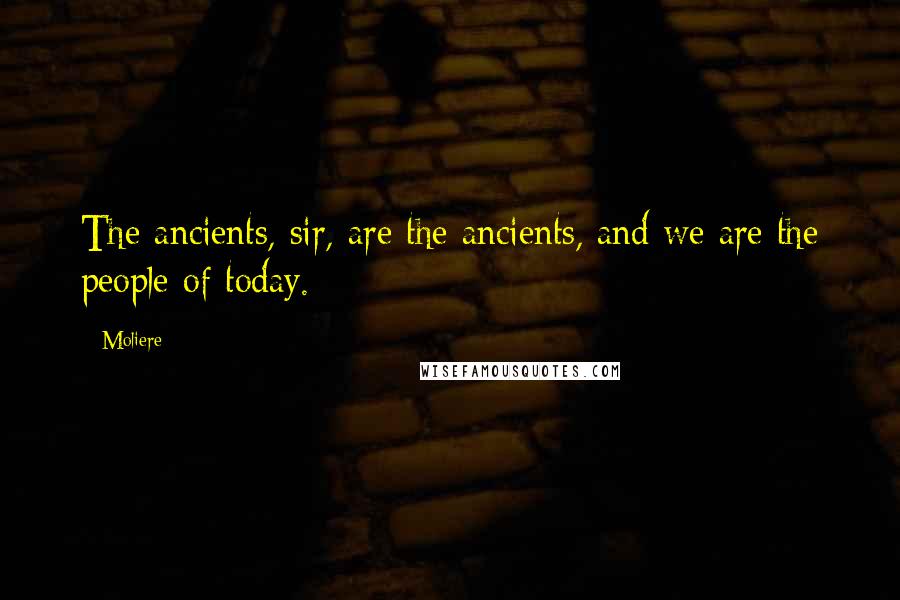 Moliere Quotes: The ancients, sir, are the ancients, and we are the people of today.