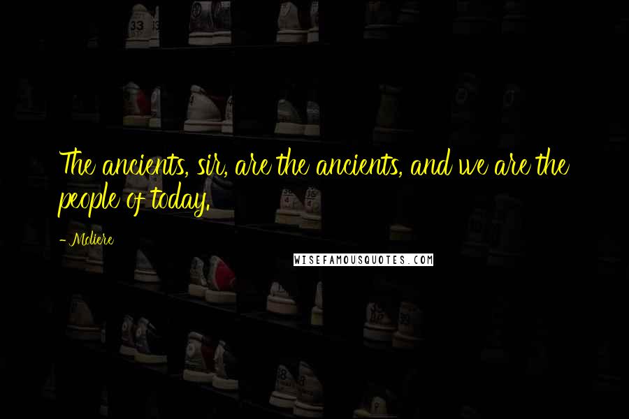 Moliere Quotes: The ancients, sir, are the ancients, and we are the people of today.