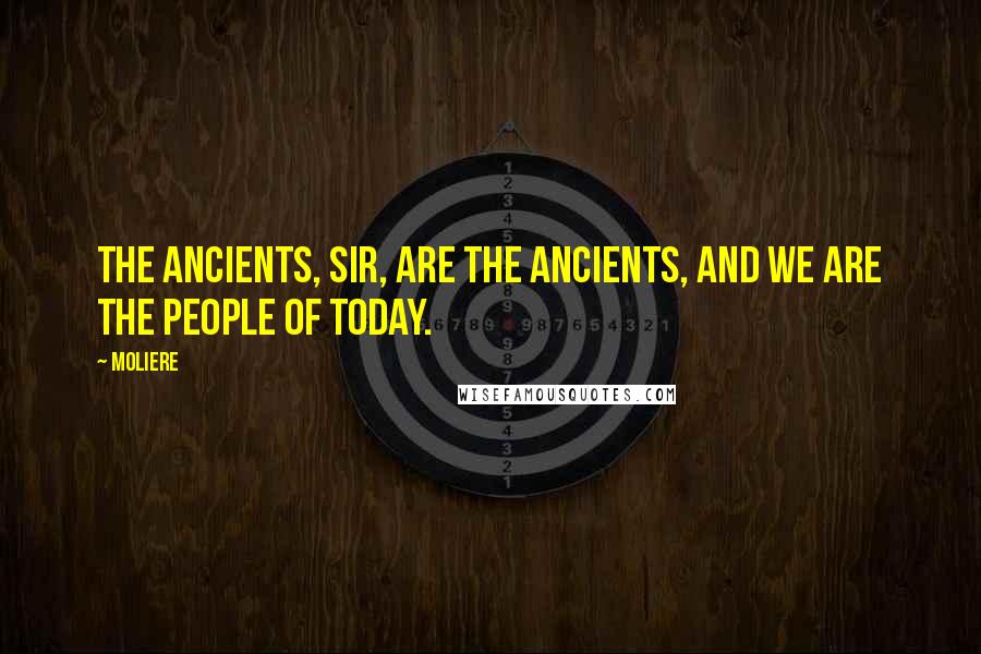 Moliere Quotes: The ancients, sir, are the ancients, and we are the people of today.