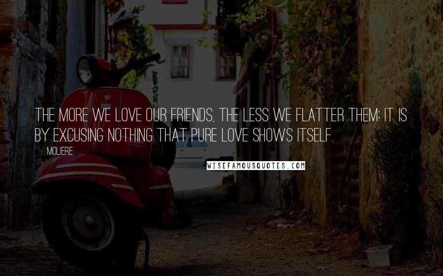 Moliere Quotes: The more we love our friends, the less we flatter them; it is by excusing nothing that pure love shows itself.