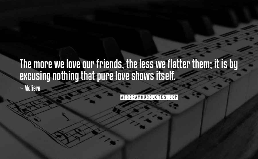 Moliere Quotes: The more we love our friends, the less we flatter them; it is by excusing nothing that pure love shows itself.