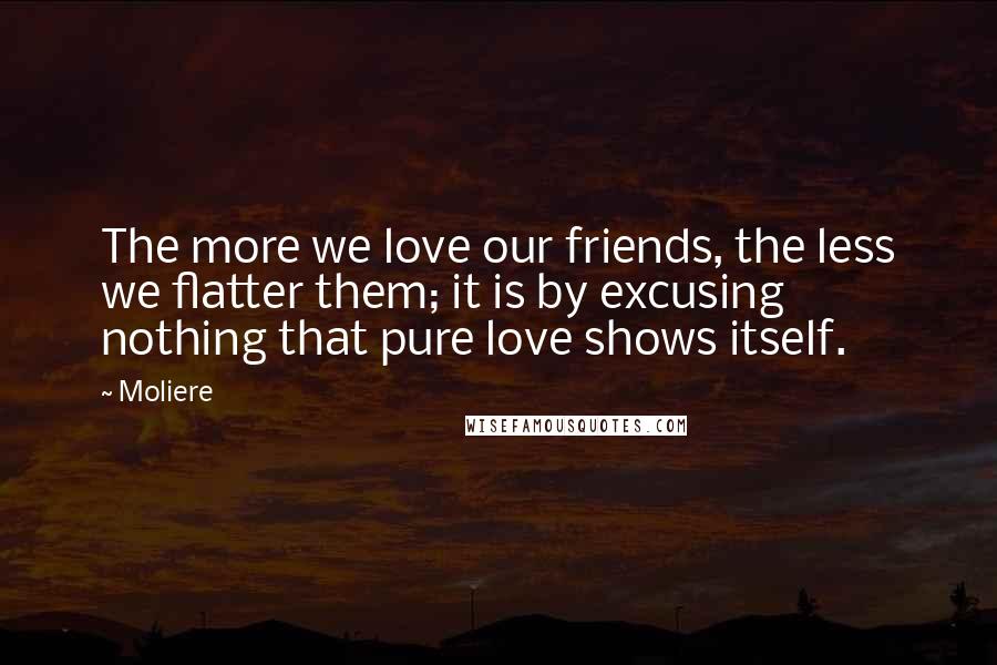 Moliere Quotes: The more we love our friends, the less we flatter them; it is by excusing nothing that pure love shows itself.