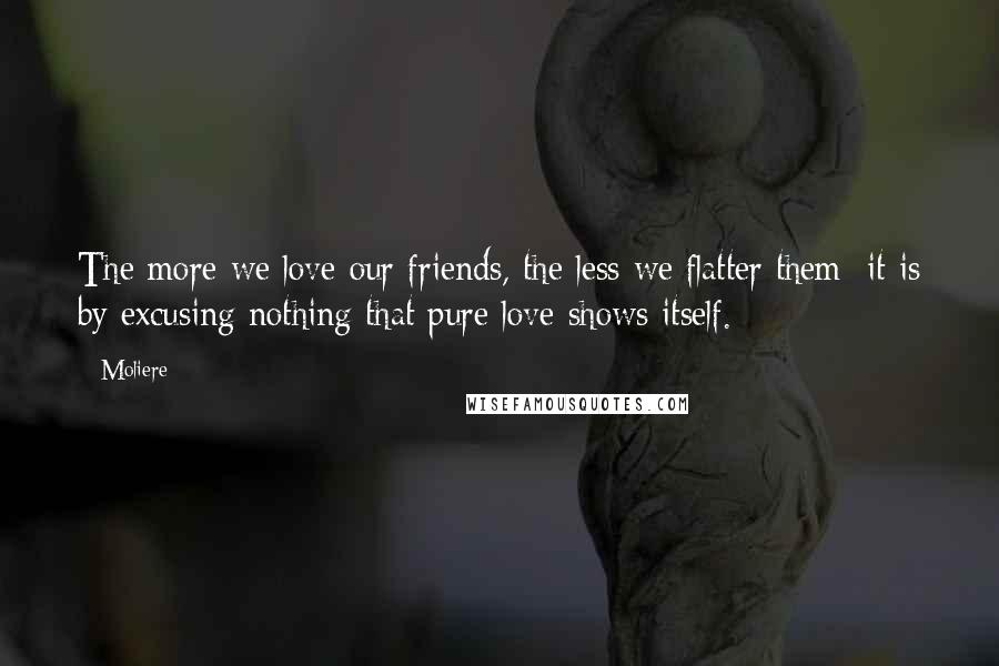 Moliere Quotes: The more we love our friends, the less we flatter them; it is by excusing nothing that pure love shows itself.