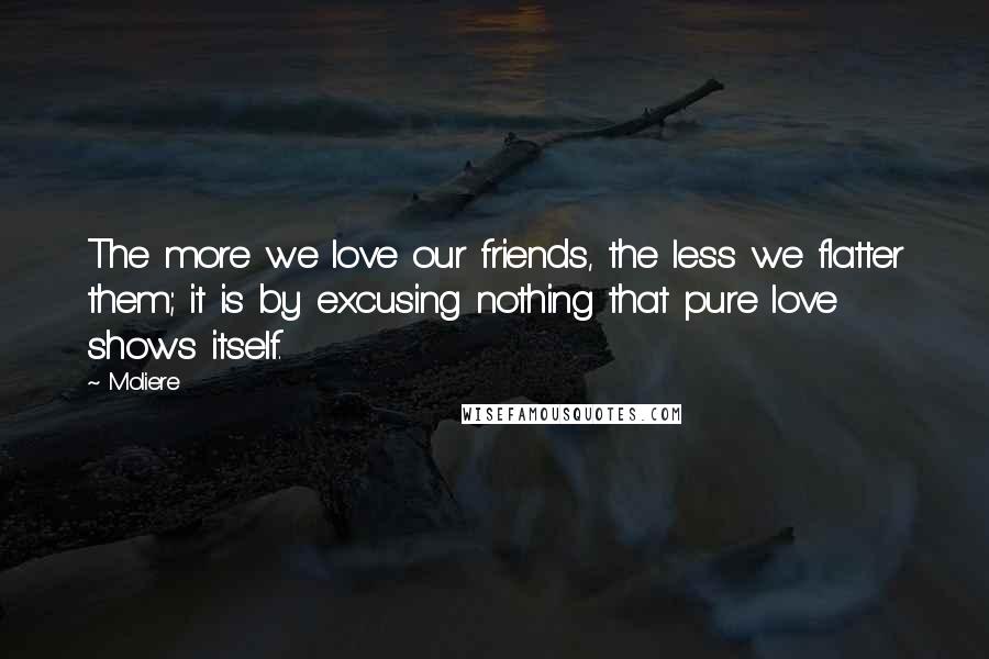 Moliere Quotes: The more we love our friends, the less we flatter them; it is by excusing nothing that pure love shows itself.