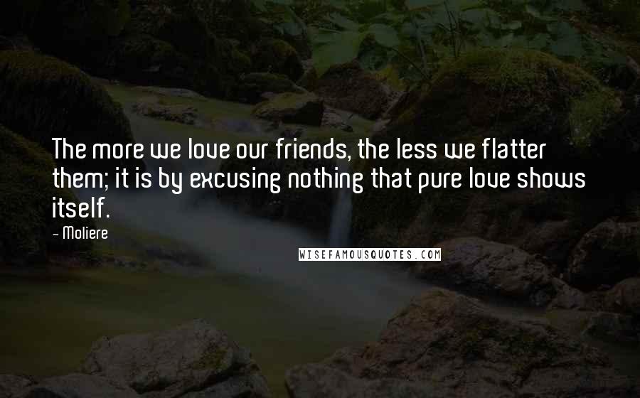 Moliere Quotes: The more we love our friends, the less we flatter them; it is by excusing nothing that pure love shows itself.