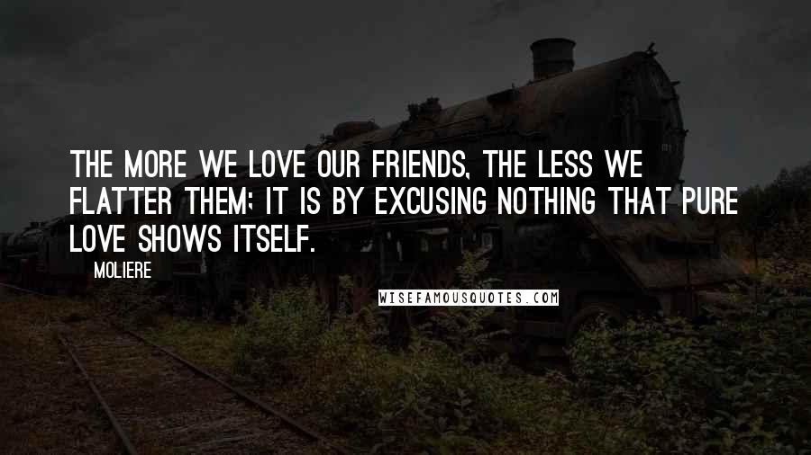 Moliere Quotes: The more we love our friends, the less we flatter them; it is by excusing nothing that pure love shows itself.