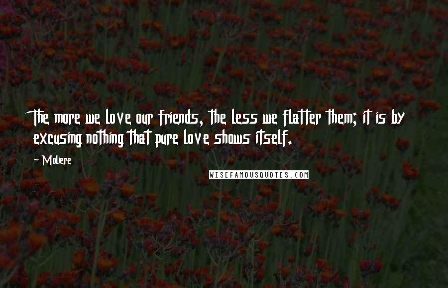 Moliere Quotes: The more we love our friends, the less we flatter them; it is by excusing nothing that pure love shows itself.