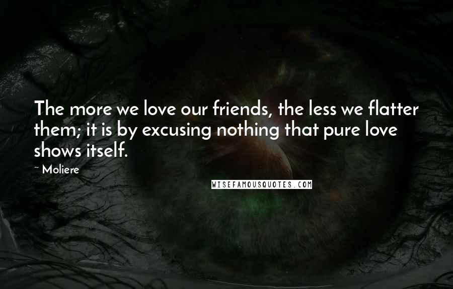 Moliere Quotes: The more we love our friends, the less we flatter them; it is by excusing nothing that pure love shows itself.