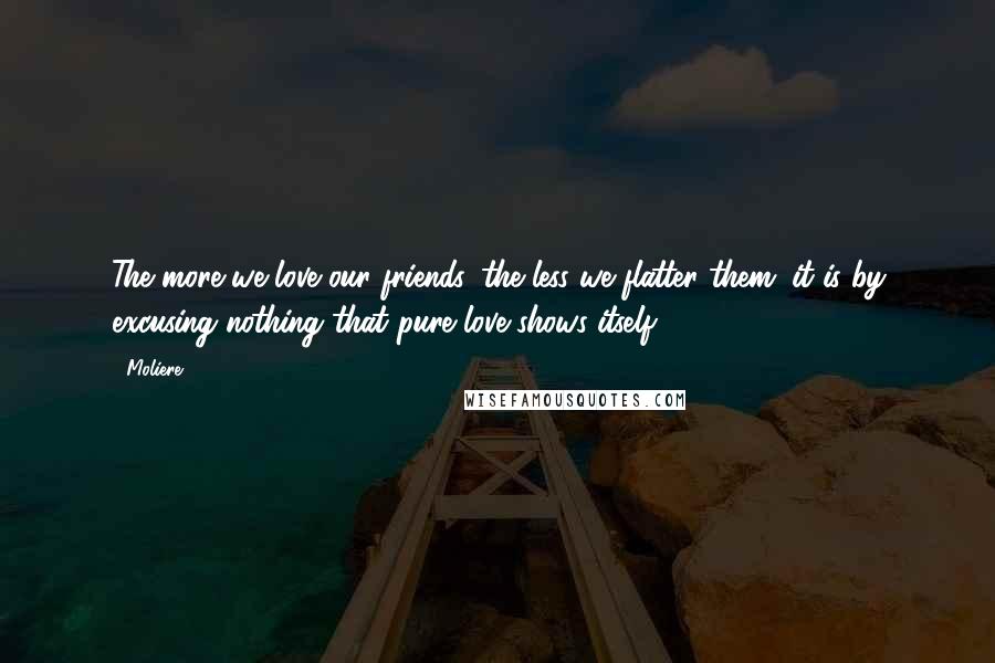 Moliere Quotes: The more we love our friends, the less we flatter them; it is by excusing nothing that pure love shows itself.