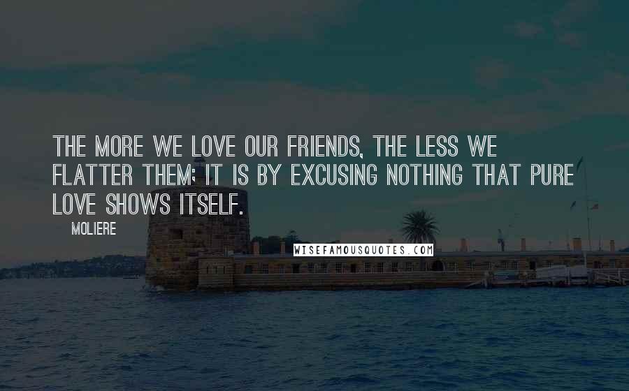 Moliere Quotes: The more we love our friends, the less we flatter them; it is by excusing nothing that pure love shows itself.