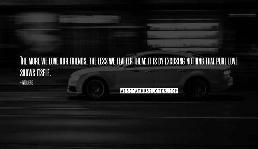 Moliere Quotes: The more we love our friends, the less we flatter them; it is by excusing nothing that pure love shows itself.