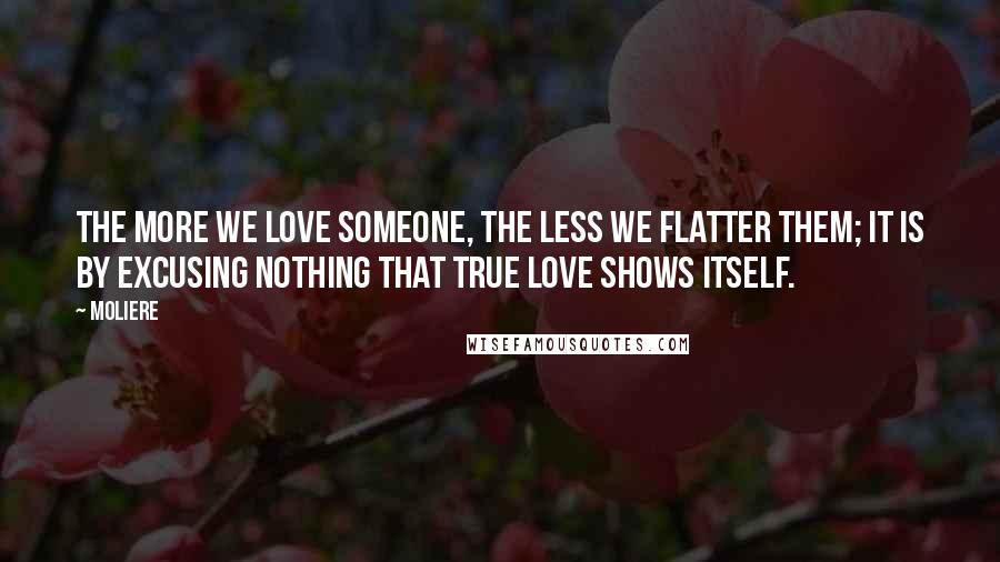 Moliere Quotes: The more we love someone, the less we flatter them; it is by excusing nothing that true love shows itself.