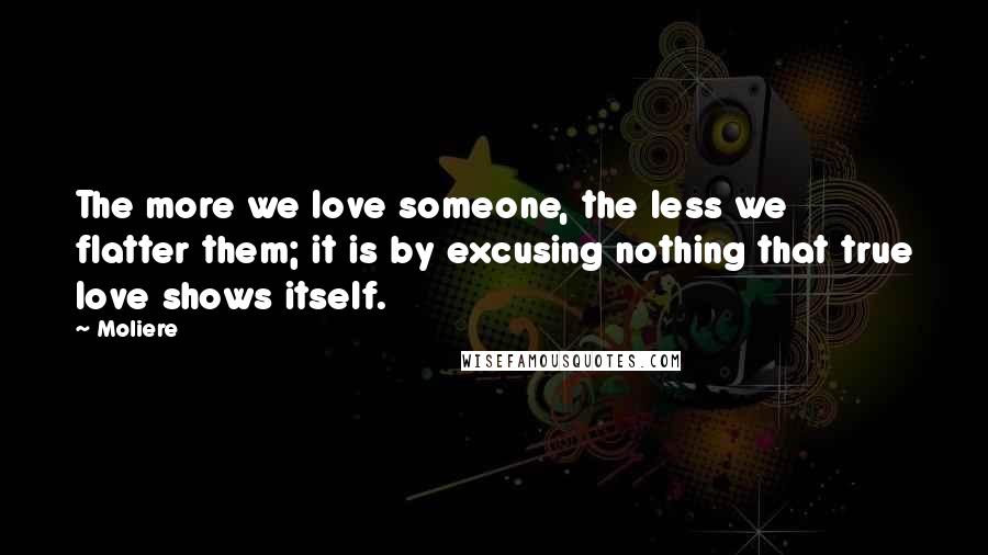 Moliere Quotes: The more we love someone, the less we flatter them; it is by excusing nothing that true love shows itself.