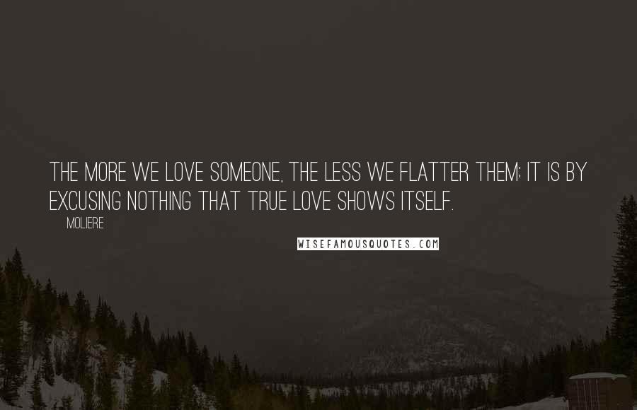 Moliere Quotes: The more we love someone, the less we flatter them; it is by excusing nothing that true love shows itself.