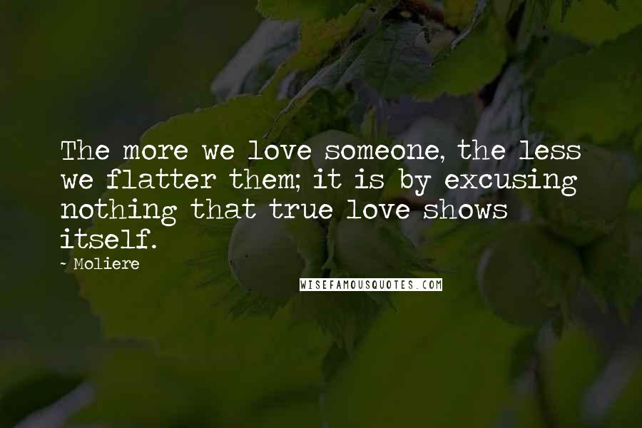 Moliere Quotes: The more we love someone, the less we flatter them; it is by excusing nothing that true love shows itself.