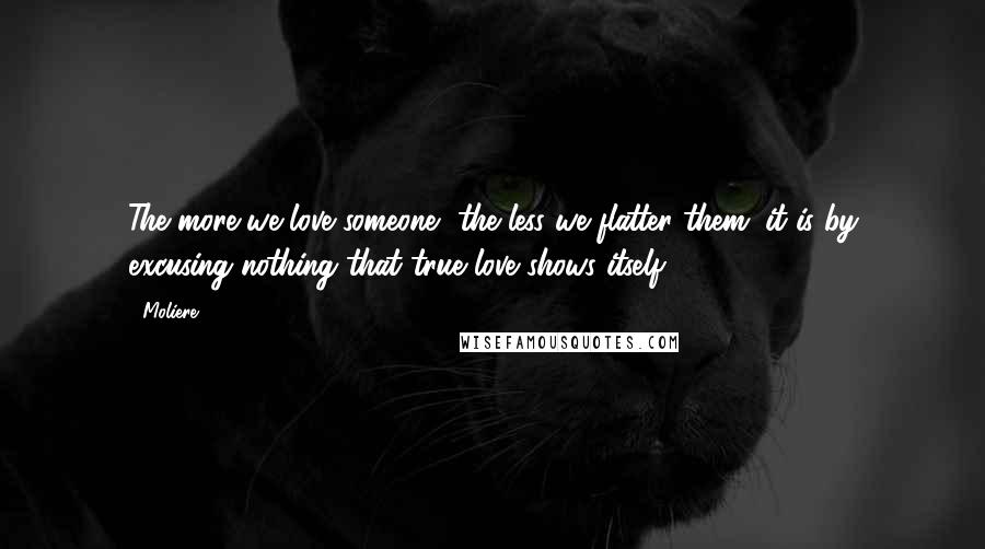 Moliere Quotes: The more we love someone, the less we flatter them; it is by excusing nothing that true love shows itself.