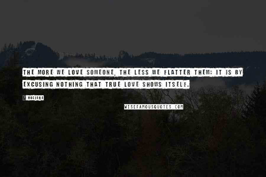 Moliere Quotes: The more we love someone, the less we flatter them; it is by excusing nothing that true love shows itself.