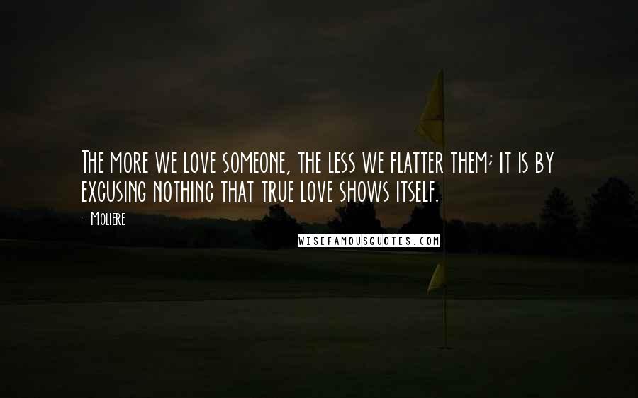 Moliere Quotes: The more we love someone, the less we flatter them; it is by excusing nothing that true love shows itself.