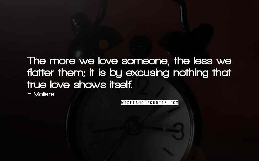 Moliere Quotes: The more we love someone, the less we flatter them; it is by excusing nothing that true love shows itself.