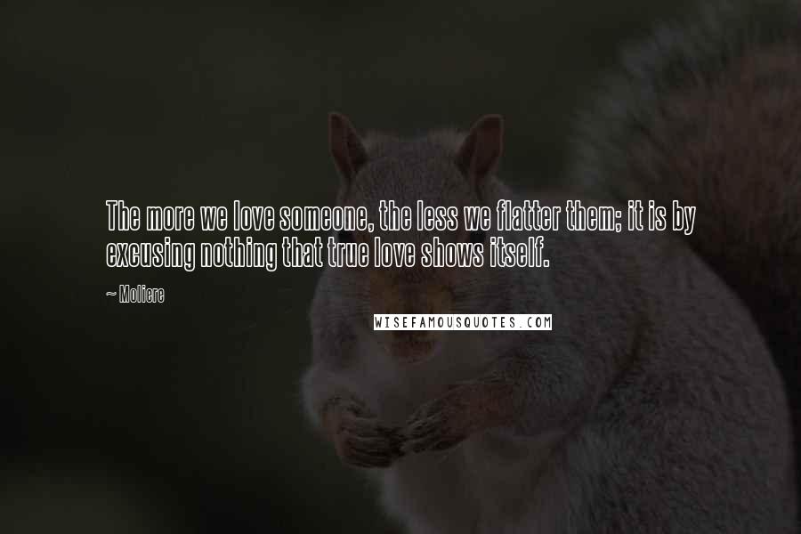 Moliere Quotes: The more we love someone, the less we flatter them; it is by excusing nothing that true love shows itself.