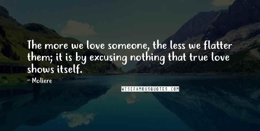 Moliere Quotes: The more we love someone, the less we flatter them; it is by excusing nothing that true love shows itself.