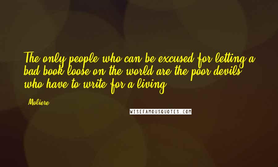 Moliere Quotes: The only people who can be excused for letting a bad book loose on the world are the poor devils who have to write for a living.