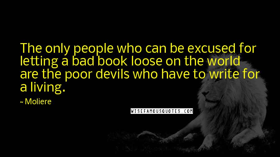 Moliere Quotes: The only people who can be excused for letting a bad book loose on the world are the poor devils who have to write for a living.
