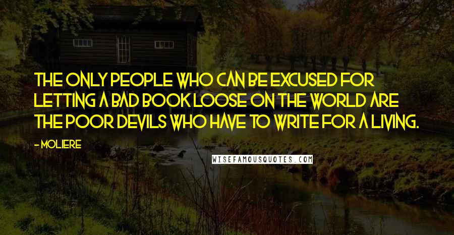 Moliere Quotes: The only people who can be excused for letting a bad book loose on the world are the poor devils who have to write for a living.