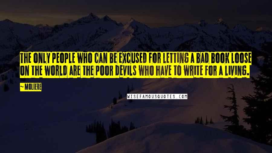 Moliere Quotes: The only people who can be excused for letting a bad book loose on the world are the poor devils who have to write for a living.