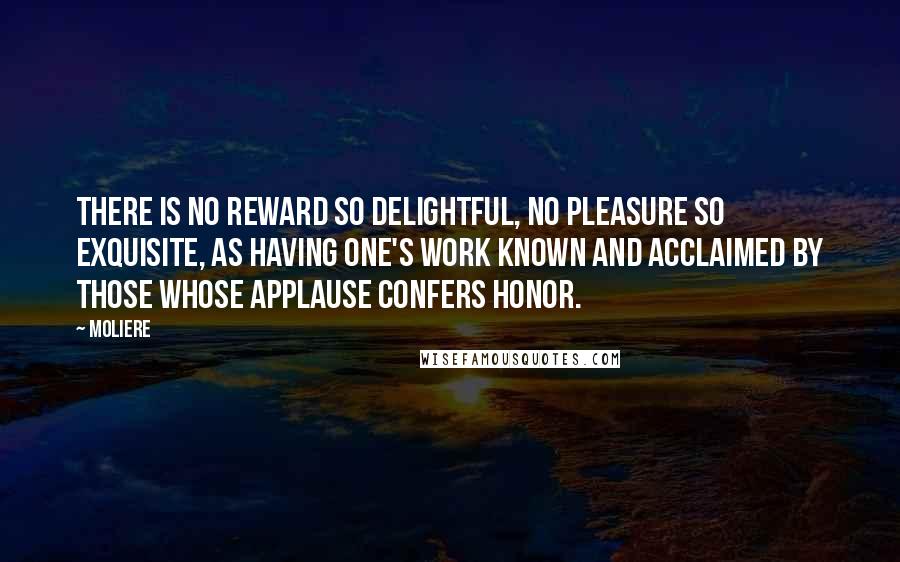 Moliere Quotes: There is no reward so delightful, no pleasure so exquisite, as having one's work known and acclaimed by those whose applause confers honor.