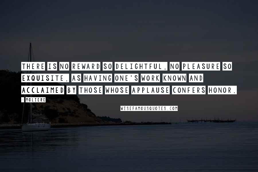 Moliere Quotes: There is no reward so delightful, no pleasure so exquisite, as having one's work known and acclaimed by those whose applause confers honor.