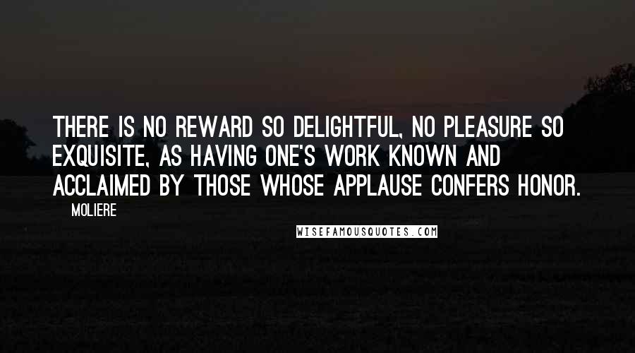 Moliere Quotes: There is no reward so delightful, no pleasure so exquisite, as having one's work known and acclaimed by those whose applause confers honor.