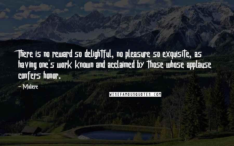 Moliere Quotes: There is no reward so delightful, no pleasure so exquisite, as having one's work known and acclaimed by those whose applause confers honor.