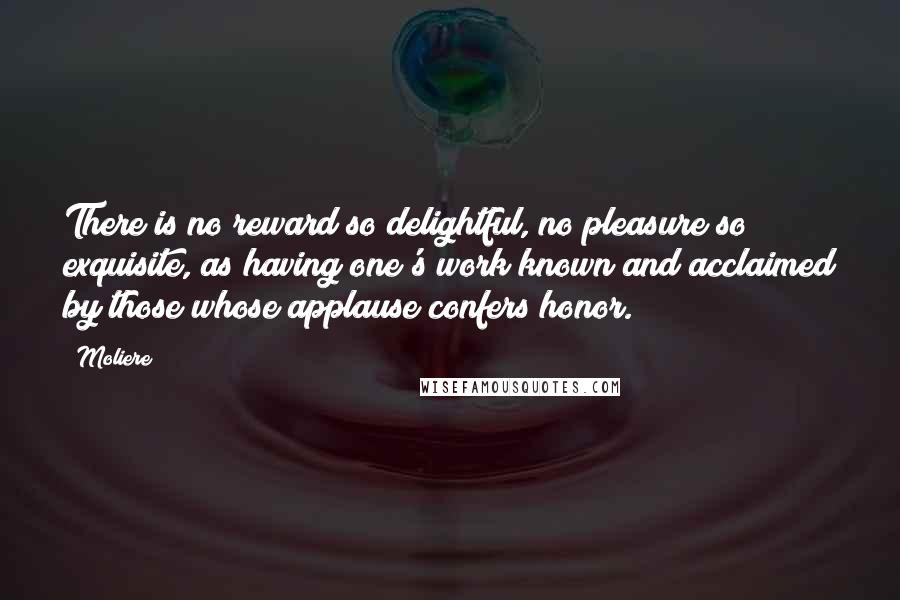 Moliere Quotes: There is no reward so delightful, no pleasure so exquisite, as having one's work known and acclaimed by those whose applause confers honor.