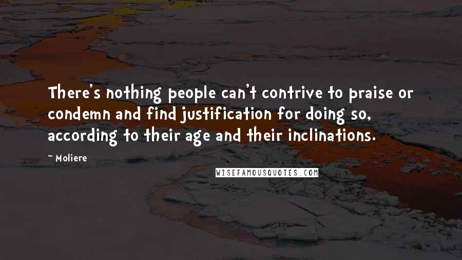 Moliere Quotes: There's nothing people can't contrive to praise or condemn and find justification for doing so, according to their age and their inclinations.