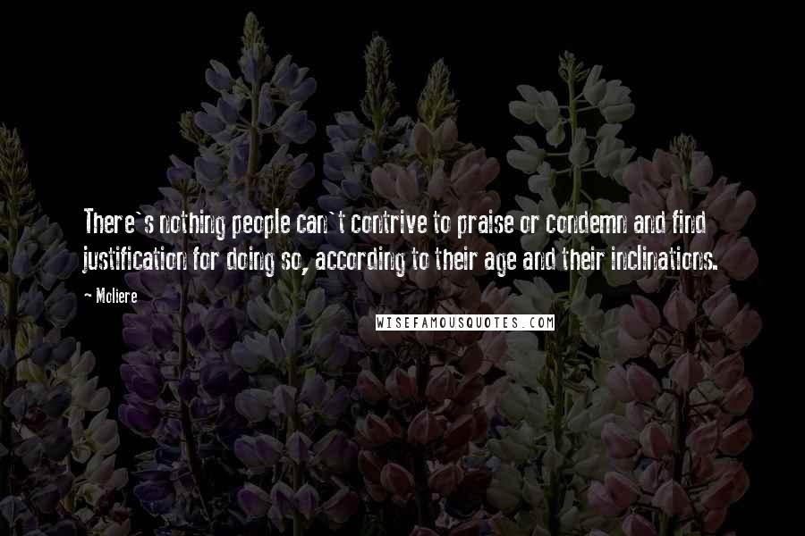 Moliere Quotes: There's nothing people can't contrive to praise or condemn and find justification for doing so, according to their age and their inclinations.