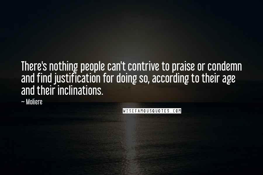 Moliere Quotes: There's nothing people can't contrive to praise or condemn and find justification for doing so, according to their age and their inclinations.