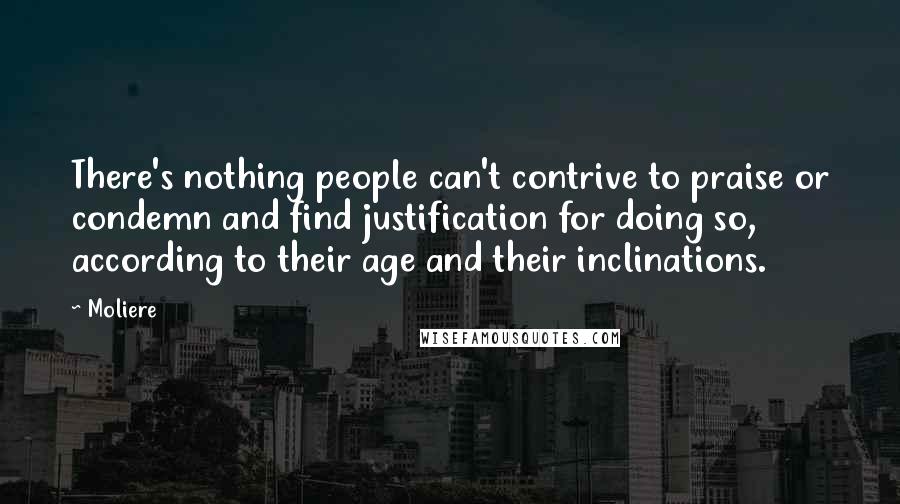 Moliere Quotes: There's nothing people can't contrive to praise or condemn and find justification for doing so, according to their age and their inclinations.