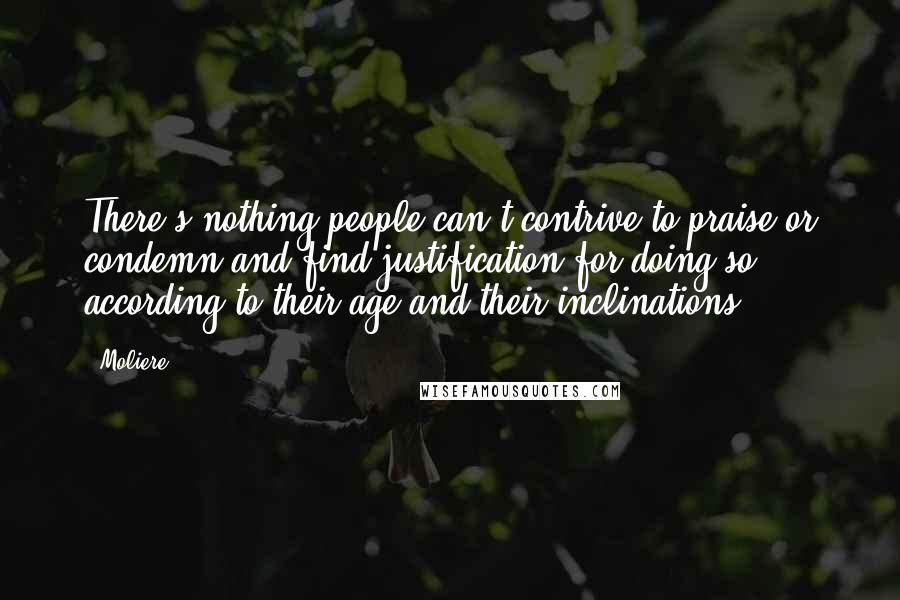 Moliere Quotes: There's nothing people can't contrive to praise or condemn and find justification for doing so, according to their age and their inclinations.