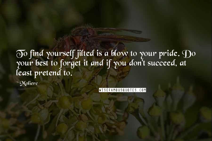 Moliere Quotes: To find yourself jilted is a blow to your pride. Do your best to forget it and if you don't succeed, at least pretend to.