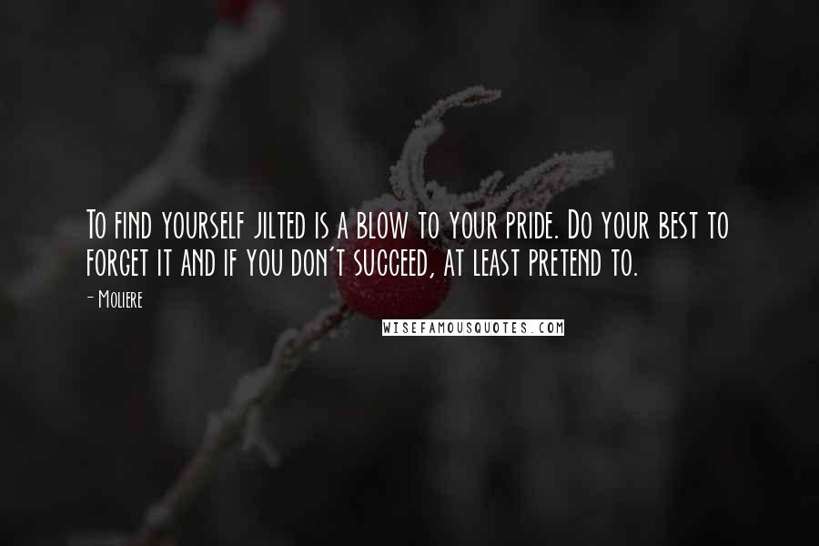 Moliere Quotes: To find yourself jilted is a blow to your pride. Do your best to forget it and if you don't succeed, at least pretend to.